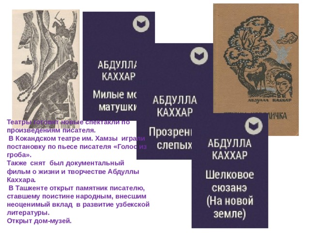 Театры готовят новые спектакли по произведениям писателя.  В Кокандском театре им. Хамзы играли постановку по пьесе писателя « Голос из гроба». Также снят был документальный фильм о жизни и творчестве Абдуллы Каххара.  В Ташкенте открыт памятник писателю, ставшему поистине народным, внесшим неоценимый вклад в развитие узбекской литературы. Открыт дом-музей. 
