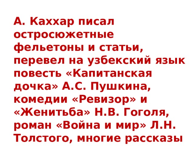 А. Каххар писал остросюжетные фельетоны и статьи, перевел на узбекский язык повесть «Капитанская дочка» А.С. Пушкина, комедии «Ревизор» и «Женитьба» Н.В. Гоголя, роман «Война и мир» Л.Н. Толстого, многие рассказы А.П. Чехова.   