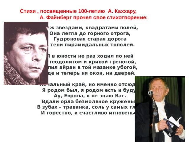 Стихи , посвященные 100-летию А. Каххару, А. Файнберг прочел свое стихотворение:   Меж звездами, квадратами полей,  Она легла до горного отрога,  Гудроновая старая дорога  В тени пирамидальных тополей.   Я в юности не раз ходил по ней  С теодолитом и кривой треногой,  Я пил айран в той мазанке убогой,  Где и теперь ни окон, ни дверей.   Печальный край, но именно отсюда,  Я родом был, я родом есть и буду.  Ау, Европа, я не знаю Вас.  Вдали орла безмолвное круженье,  В зубах – травинка, соль у самых глаз,  И горестно, и счастливо мгновенье. 