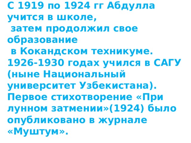 С 1919 по 1924 гг Абдулла учится в школе,  затем продолжил свое образование  в Кокандском техникуме. 1926-1930 годах учился в САГУ (ныне Национальный университет Узбекистана). Первое стихотворение «При лунном затмении»(1924) было опубликовано в журнале «Муштум».  