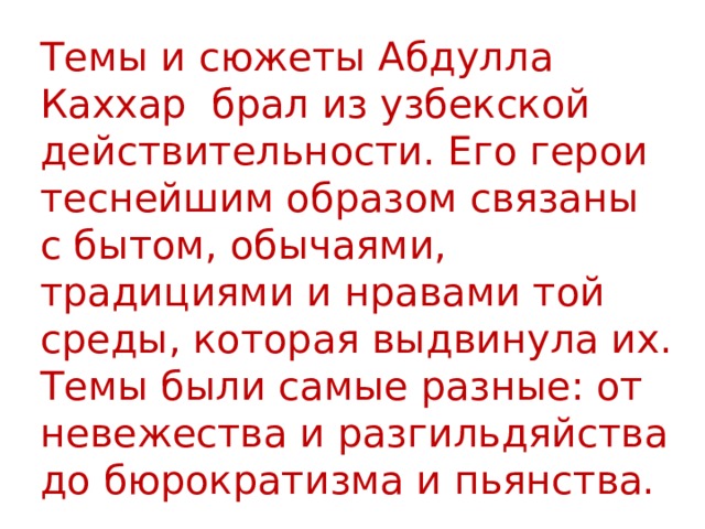 Темы и сюжеты Абдулла Каххар брал из узбекской действительности. Его герои теснейшим образом связаны с бытом, обычаями, традициями и нравами той среды, которая выдвинула их.  Темы были самые разные: от невежества и разгильдяйства до бюрократизма и пьянства. 