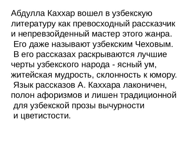Абдулла Каххар вошел в узбекскую литературу как превосходный рассказчик и непревзойденный мастер этого жанра.  Его даже называют узбекским Чеховым.  В его рассказах раскрываются лучшие черты узбекского народа - ясный ум, житейская мудрость, склонность к юмору.  Язык рассказов А. Каххара лаконичен, полон афоризмов и лишен традиционной  для узбекской прозы вычурности  и цветистости. 