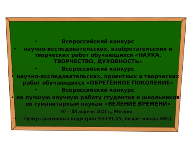   Всероссийский конкурс научно-исследовательских, изобретательских и творческих работ обучающихся «НАУКА, ТВОРЧЕСТВО, ДУХОВНОСТЬ» Всероссийский конкурс научно-исследовательских, проектных и творческих работ обучающихся «ОБРЕТЁННОЕ ПОКОЛЕНИЕ» Всероссийский конкурс на лучшую научную работу студентов и школьников по гуманитарным наукам «ВЕЛЕНИЕ ВРЕМЕНИ»   07 – 08 апреля 2021 г., Москва Центр креативных индустрий ARTPLAY, Бизнес-школа RMA 