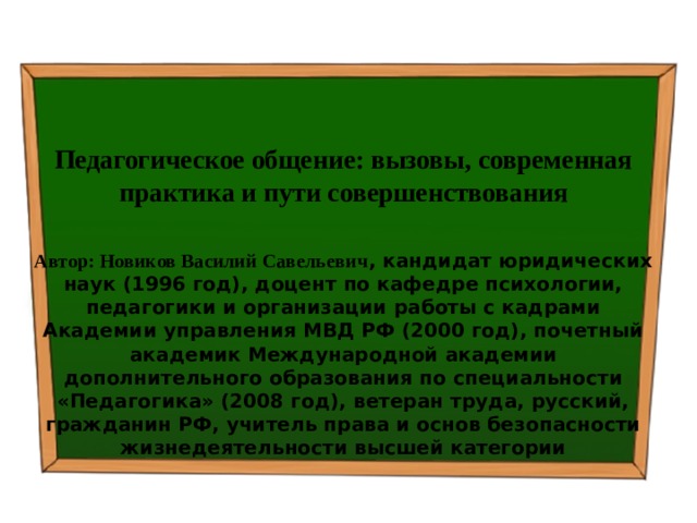   Педагогическое общение: вызовы, современная практика и пути совершенствования  Автор: Новиков Василий Савельевич , кандидат юридических наук (1996 год), доцент по кафедре психологии, педагогики и организации работы с кадрами Академии управления МВД РФ (2000 год), почетный академик Международной академии дополнительного образования по специальности «Педагогика» (2008 год), ветеран труда, русский, гражданин РФ, учитель права и основ безопасности жизнедеятельности высшей категории 