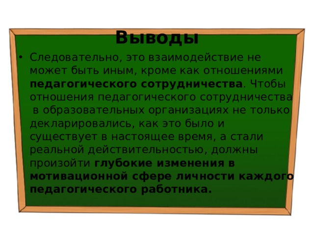 Выводы Следовательно, это взаимодействие не может быть иным, кроме как отношениями педагогического сотрудничества . Чтобы отношения педагогического сотрудничества в образовательных организациях не только декларировались, как это было и существует в настоящее время, а стали реальной действительностью, должны произойти глубокие изменения в мотивационной сфере личности каждого педагогического работника. 