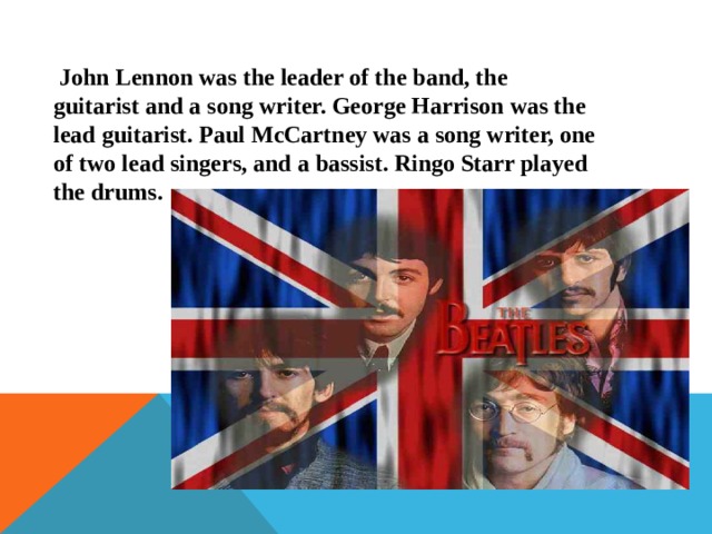  John Lennon was the leader of the band, the guitarist and a song writer. George Harrison was the lead guitarist. Paul McCartney was a song writer, one of two lead singers, and a bassist. Ringo Starr played the drums. 