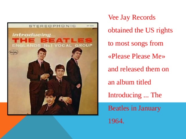 Vee Jay Records obtained the US rights to most songs from « Please Please Me » and released them on an album titled Introducing ... The Beatles in January 1964. 