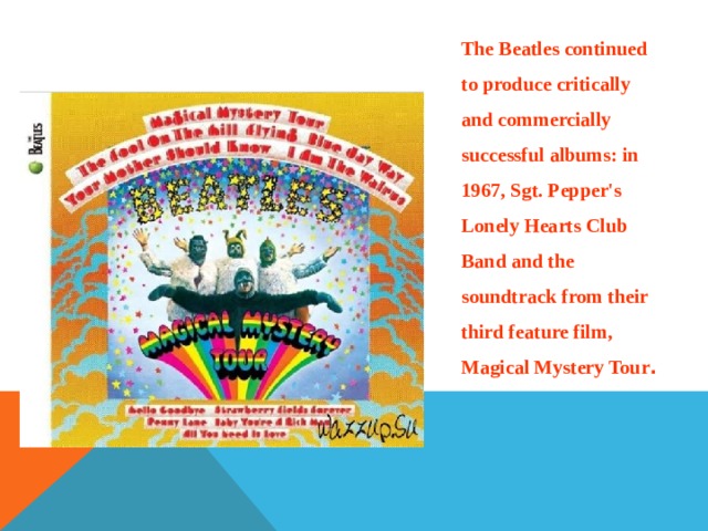 The Beatles continued to produce critically and commercially successful albums: in 1967, Sgt. Pepper's Lonely Hearts Club Band and the soundtrack from their third feature film, Magical Mystery Tour . 