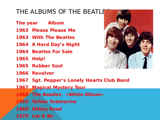 THE ALBUMS OF THE BEATLES The year  Album 1963  Please Please Me  1963  With The Beatles  1964  A Hard Day’s Night  1964  Beatles For Sale  1965  Help!  1965  Rubber Soul  1966  Revolver  1967  Sgt. Pepper’s Lonely Hearts Club Band  1967  Magical Mystery Tour  1968  The Beatles  «White Album» 1969  Yellow Submarine  1969  Abbey Road  1970  Let It Be  
