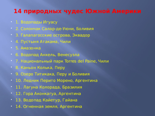 14 природных чудес Южной Америки   1. Водопады Игуасу 2. Солончак Салар-де-Уюни, Боливия 3. Галапагосские острова, Эквадор 4. Пустыня Атакама, Чили 5. Амазонка 6. Водопад Анхель, Венесуэла 7. Национальный парк Torres del Paine, Чили 8. Каньон Колька, Перу 9. Озеро Титикака, Перу и Боливия 10. Ледник Перито Морено, Аргентина 11. Лагуна Колорада, Бразилия 12. Гора Аконкагуа, Аргентина 13. Водопад Кайетур, Гайана 14. Огненная земля, Аргентина 
