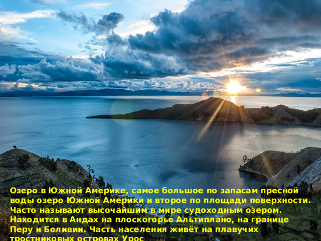 Озеро в Южной Америке, самое большое по запасам пресной воды озеро Южной Америки и второе по площади поверхности. Часто называют высочайшим в мире судоходным озером. Находится в Андах на плоскогорье Альтиплано, на границе Перу и Боливии. Часть населения живёт на плавучих тростниковых островах Урос 