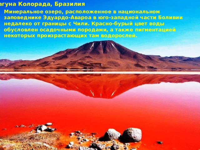 Лагуна Колорада, Бразилия Минеральное озеро, расположенное в национальном заповеднике Эдуардо-Авароа в юго-западной части Боливии недалеко от границы с Чили. Красно-бурый цвет воды обусловлен осадочными породами, а также пигментацией некоторых произрастающих там водорослей. 