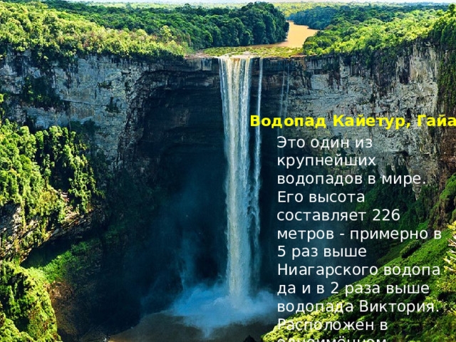 Водопад Кайетур, Гайана Это один из крупнейших водопадов в мире. Его высота составляет 226 метров - примерно в 5 раз выше Ниагарского водопада и в 2 раза выше водопада Виктория. Расположен в одноимённом национальном парке. 
