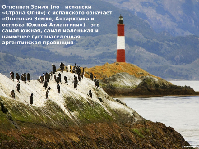 Огненная Земля (по - испански «Страна Огня»; с испанского означает «Огненная Земля, Антарктика и острова Южной Атлантики») - это самая южная, самая маленькая и наименее густонаселенная аргентинская провинция . 