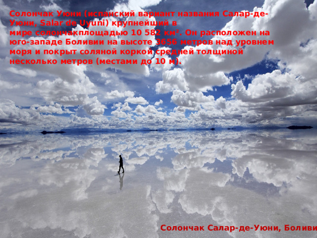 Солончак Уюни (испанский вариант названия Салар-де-Уюни, Salar de Uyuni) крупнейший в мире солончакплощадью 10 582 км². Он расположен на юго-западе Боливии на высоте 3656 метров над уровнем моря и покрыт соляной коркой средней толщиной несколько метров (местами до 10 м).  Солончак Салар-де-Уюни, Боливия 