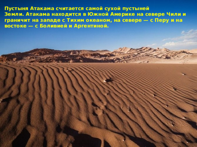 Пустыня Атакама считается самой сухой пустыней Земли. Атакама находится в Южной Америке на севере Чили и граничит на западе с Тихим океаном, на севере — с Перу и на востоке — с Боливией и Аргентиной. 