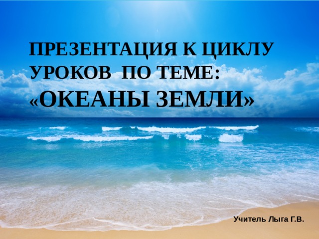 ПРЕЗЕНТАЦИЯ К ЦИКЛУ УРОКОВ ПО ТЕМЕ: « ОКЕАНЫ ЗЕМЛИ»        Презентация к циклу уроков по теме: « Океаны Земли» дополнит знания учащихся о Мировом океане.  Между сушей и Мировым океаном постоянно происходит обмен веществ, важную роль в этом играет круговорот воды в природе. Также Мировой океан непрерывно взаимодействует с земной корой литосферой и атмосферой, что отражается на его физических и химических параметрах. Учитель Лыга Г.В.  
