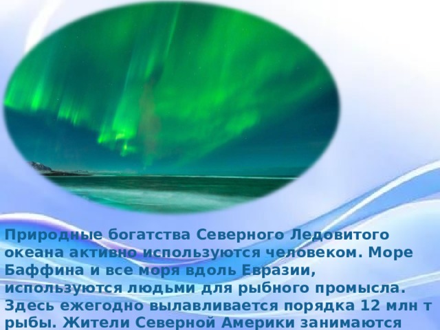 Природные богатства Северного Ледовитого океана активно используются человеком. Море Баффина и все моря вдоль Евразии, используются людьми для рыбного промысла. Здесь ежегодно вылавливается порядка 12 млн. т рыбы. Жители Северной Америки занимаются промыслами тюленей и моржей. Природные богатства Северного Ледовитого океана активно используются человеком. Море Баффина и все моря вдоль Евразии, используются людьми для рыбного промысла. Здесь ежегодно вылавливается порядка 12 млн т рыбы. Жители Северной Америки занимаются промыслами тюленей и моржей.  
