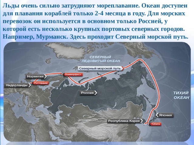 Льды очень сильно затрудняют мореплавание. Океан доступен для плавания кораблей только 2-4 месяца в году. Для морских перевозок он используется в основном только Россией, у которой есть несколько крупных портовых северных городов. Например, Мурманск. Здесь проходит Северный морской путь. Льды очень сильно затрудняют мореплавание. Океан доступен для плавания кораблей только 2-4 месяца в году. Для морских перевозок он используется в основном только Россией, у которой есть несколько крупных портовых северных городов. Например, Мурманск. Здесь проходит Северный морской путь.  