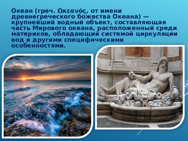 Океан (греч. Ωκεανός, от имени древнегреческого божества Океана) — крупнейший водный объект, составляющая часть Мирового океана, расположенный среди материков, обладающий системой циркуляции вод и другими специфическими особенностями.  Океан (греч. Ωκεανός, от имени древнегреческого божества Океана) — крупнейший водный объект, составляющая часть Мирового океана, расположенный среди материков, обладающий системой циркуляции вод и другими специфическими особенностями.  