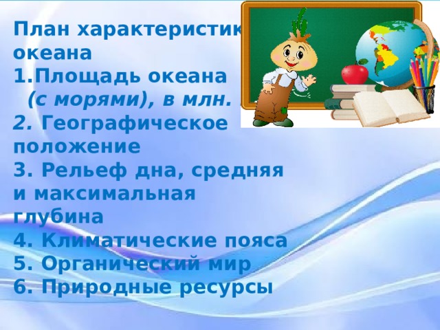 План характеристики океана Площадь океана  (с морями), в млн. км² 2. Географическое положение 3. Рельеф дна, средняя и максимальная глубина 4. Климатические пояса 5. Органический мир 6. Природные ресурсы Выполняем работу по типовому плану физико – географической характеристики океана. 1. Площадь океана (с морями), в млн. км² 2. Географическое положение 3. Рельеф дна, средняя и максимальная глубина 4. Климатические пояса 5. Органический мир 6. Природные ресурсы  