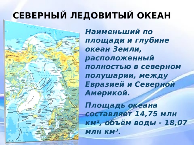 СЕВЕРНЫЙ ЛЕДОВИТЫЙ ОКЕАН Наименьший по площади и глубине океан Земли, расположенный полностью в северном полушарии, между Евразией и Северной Америкой. Площадь океана составляет 14,75 млн км², объём воды - 18,07 млн км³.  Наименьший по площади и глубине океан Земли, расположенный полностью в северном полушарии, между Евразией и Северной Америкой. Площадь океана составляет 14,75 млн км², объём воды - 18,07 млн км³.  