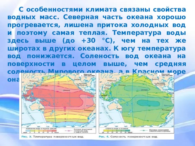 С особенностями климата связаны свойства водных масс. Северная часть океана хорошо прогревается, лишена притока холодных вод и поэтому самая теплая. Температура воды здесь выше (до +30 °С), чем на тех же широтах в других океанах. К югу температура вод понижается. Соленость вод океана на поверхности в целом выше, чем средняя соленость Мирового океана, а в Красном море она особенно высока (до 42‰). С особенностями климата связаны свойства водных масс. Северная часть океана хорошо прогревается, лишена притока холодных вод и поэтому самая теплая. Температура воды здесь выше (до +30 °С), чем на тех же широтах в других океанах. К югу температура вод понижается. Соленость вод океана на поверхности в целом выше, чем средняя соленость Мирового океана, а в Красном море она особенно высока (до 42‰).  