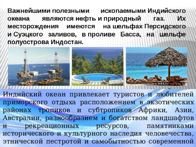 Индийский океан привлекает туристов и любителей приморского отдыха расположением в экзотических районах тропиков и субтропиков Африки, Азии, Австралии, разнообразием и богатством ландшафтов и рекреационных ресурсов, памятниками исторического и культурного наследия человечества, этнической пестротой и самобытностью современной культуры и жизненного уклада. Индийский океан привлекает туристов и любителей приморского отдыха расположением в экзотических районах тропиков и субтропиков Африки, Азии, Австралии, разнообразием и богатством ландшафтов и рекреационных ресурсов, памятниками исторического и культурного наследия человечества, этнической пестротой и самобытностью современной культуры и жизненного уклада.  