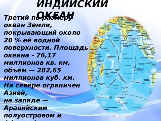 ИНДИЙСКИЙ ОКЕАН Третий по размеру океан Земли, покрывающий около 20 % её водной поверхности. Площадь океана - 76,17 миллионов кв. км, объём — 282,65 миллионов куб. км. На севере ограничен Азией, на западе — Аравийским полуостровом и Африкой, на востоке — Индокитаем, Зондскими островами и Австралией, на юге — Южным океаном. Третий по размеру океан Земли, покрывающий около 20 % её водной поверхности. Площадь океана - 76,17 миллионов кв. км, объём — 282,65 миллионов куб. км. На севере ограничен Азией, на западе — Аравийским полуостровом и Африкой, на востоке — Индокитаем, Зондскими островами и Австралией, на юге — Южным океаном.  