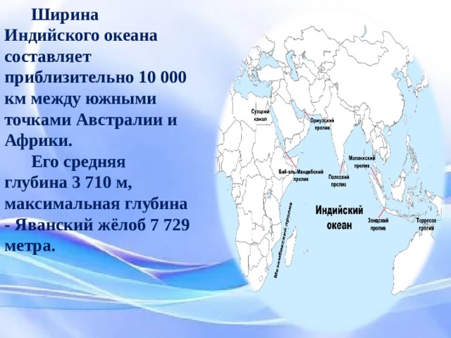 Ширина Индийского океана составляет приблизительно 10 000 км между южными точками Австралии и Африки. Его средняя глубина 3 710 м, максимальная глубина - Яванский жёлоб 7 729 метра. Ширина Индийского океана составляет приблизительно 10 000 км между южными точками Австралии и Африки. Его средняя глубина 3 710 м, максимальная глубина - Яванский жёлоб 7 729 метра.  