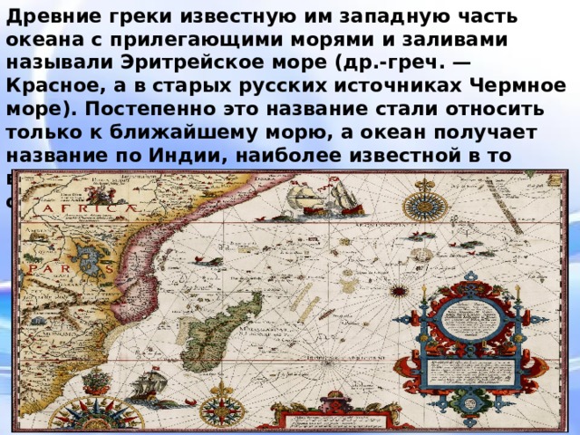 Древние греки известную им западную часть океана с прилегающими морями и заливами называли Эритрейское море (др.-греч. — Красное, а в старых русских источниках Чермное море). Постепенно это название стали относить только к ближайшему морю, а океан получает название по Индии, наиболее известной в то время своими богатствами стране на берегах океана. Древние греки известную им западную часть океана с прилегающими морями и заливами называли Эритрейское море (др.-греч. — Красное, а в старых русских источниках Чермное море). Постепенно это название стали относить только к ближайшему морю, а океан получает название по Индии, наиболее известной в то время своими богатствами стране на берегах океана.  