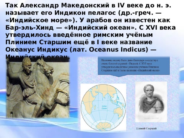 Так Александр Македонский в IV веке до н. э. называет его Индикон пелагос (др.-греч. — «Индийское море»). У арабов он известен как Бар-эль-Хинд — «Индийский океан». С XVI века утвердилось введённое римским учёным Плинием Старшим ещё в I веке название Океанус Индикус (лат. Oceanus Indicus) — Индийский океан. Так Александр Македонский в IV веке до н. э. называет его Индикон пелагос (др.-греч. — «Индийское море»). У арабов он известен как Бар-эль-Хинд — «Индийский океан». С XVI века утвердилось введённое римским учёным Плинием Старшим ещё в I веке название Океанус Индикус (лат. Oceanus Indicus) — Индийский океан.  