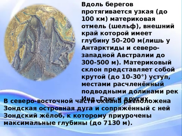 Вдоль берегов протягивается узкая (до 100 км) материковая отмель (шельф), внешний край которой имеет глубину 50-200 м(лишь у Антарктиды и северо-западной Австралии до 300-500 м). Материковый склон представляет собой крутой (до 10-30°) уступ, местами расчленённый подводными долинами рек Инд, Ганг и других. Хребтами, горами и валами ложе  Индийский океан разделено на ряд котловин, наиболее значительные из которых Аравийская котловина , Западно-Австралийская котловина , Африканско-Антарктическая котловина . В северо-восточной части океана расположена Зондская островная дуга и сопряжённый с ней Зондский жёлоб, к которому приурочены максимальные глубины (до 7130 м).  