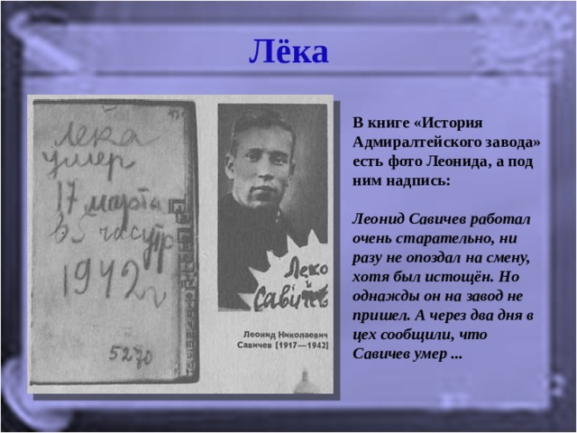 Лёка В книге «История Адмиралтейского завода» есть фото Леонида, а под ним надпись:   Леонид Савичев работал очень старательно, ни разу не опоздал на смену, хотя был истощён. Но однажды он на завод не пришел. А через два дня в цех сообщили, что Савичев умер ...   