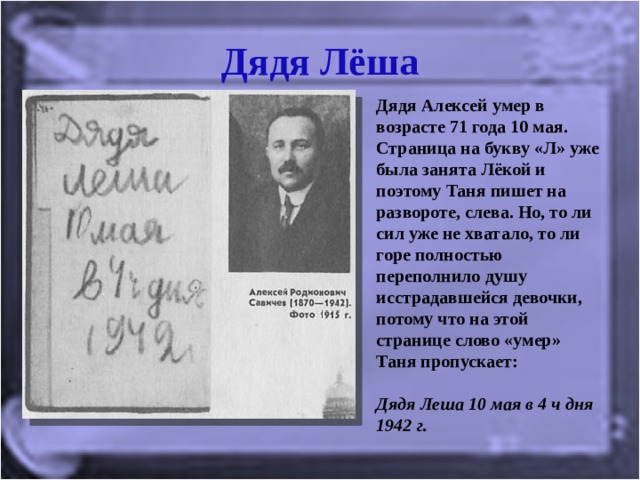 Дядя Лёша Дядя Алексей умер в возрасте 71 года 10 мая. Страница на букву «Л» уже была занята Лёкой и поэтому Таня пишет на развороте, слева. Но, то ли сил уже не хватало, то ли горе полностью переполнило душу исстрадавшейся девочки, потому что на этой странице слово «умер» Таня пропускает:   Дядя Леша 10 мая в 4 ч дня 1942 г.   