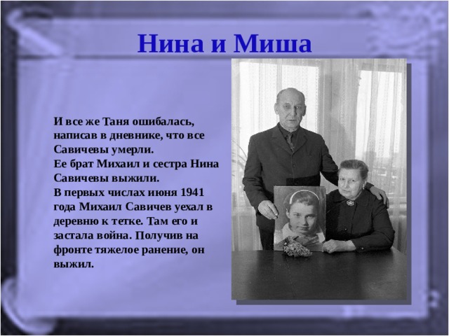 Нина и Миша И все же Таня ошибалась, написав в дневнике, что все Савичевы умерли.  Ее брат Михаил и сестра Нина Савичевы выжили.  В первых числах июня 1941 года Михаил Савичев уехал в деревню к тетке. Там его и застала война.  Получив на фронте тяжелое ранение, он выжил. 