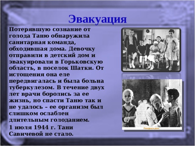 Эвакуация Потерявшую сознание от голода Таню обнаружила санитарная команда, обходившая дома. Девочку отправили в детский дом и эвакуировали в Горьковскую область, в поселок Шатки. От истощения она еле передвигалась и была больна туберкулезом. В течение двух лет врачи боролись за ее жизнь, но спасти Таню так и не удалось – ее организм был слишком ослаблен длительным голоданием. 1 июля 1944 г. Тани Савичевой не стало.  