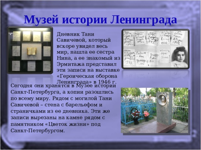 Музей истории Ленинграда Дневник Тани Савичевой, который вскоре увидел весь мир, нашла ее сестра Нина, а ее знакомый из Эрмитажа представил эти записи на выставке «Героическая оборона Ленинграда» в 1946 г. Сегодня они хранятся в Музее истории Санкт-Петербурга, а копии разошлись по всему миру. Рядом с могилой Тани Савичевой – стена с барельефом и страничками из ее дневника. Эти же записи вырезаны на камне рядом с памятником «Цветок жизни» под Санкт-Петербургом. 