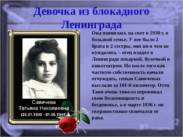 Девочка из блокадного Ленинграда Она появилась на свет в 1930 г. в большой семье. У нее было 2 брата и 2 сестры, они ни в чем не нуждались – отец владел в Ленинграде пекарней, булочной и кинотеатром. Но после того как частную собственность начали отчуждать, семью Савичевых выслали за 101-й километр. Отец Тани очень тяжело переживал свою беспомощность и безденежье, а в марте 1936 г. он скоропостижно скончался от рака. 