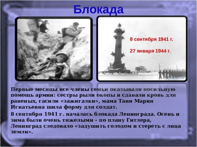 Блокада 8 сентября 1941 г.  27 января 1944 г. Первые месяцы все члены семьи оказывали посильную помощь армии: сестры рыли окопы и сдавали кровь для раненых, гасили «зажигалки», мама Тани Мария Игнатьевна шила форму для солдат. 8 сентября 1941 г. началась блокада Ленинграда. Осень и зима были очень тяжелыми – по плану Гитлера, Ленинград следовало «задушить голодом и стереть с лица земли».  
