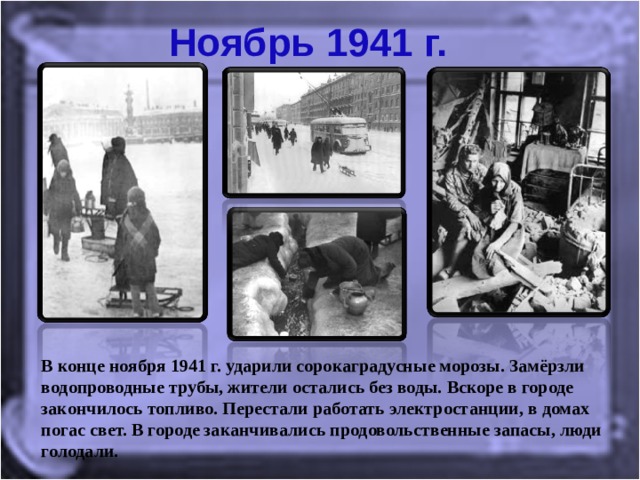 Ноябрь 1941 г. В конце ноября 1941 г. ударили сорокаградусные морозы. Замёрзли водопроводные трубы, жители остались без воды. Вскоре в городе закончилось топливо. Перестали работать электростанции, в домах погас свет. В городе заканчивались продовольственные запасы, люди голодали. 