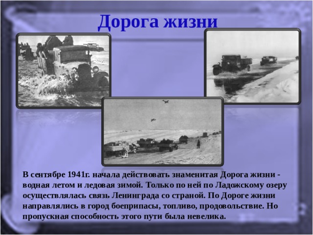 Дорога жизни В сентябре 1941г. начала действовать знаменитая Дорога жизни - водная летом и ледовая зимой. Только по ней по Ладожскому озеру осуществлялась связь Ленинграда со страной. По Дороге жизни направлялись в город боеприпасы, топливо, продовольствие. Но пропускная способность этого пути была невелика. 