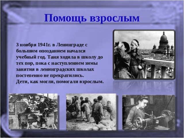 Помощь взрослым 3 ноября 1941г. в Ленинграде с большим опозданием начался учебный год. Таня ходила в школу до тех пор, пока с наступлением зимы занятия в ленинградских школах постепенно не прекратились. Дети, как могли, помогали взрослым.  
