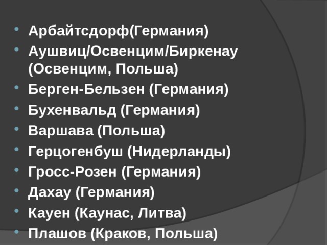   Арбайтсдорф(Германия) Аушвиц/Освенцим/Биркенау (Освенцим, Польша) Берген-Бельзен (Германия) Бухенвальд (Германия) Варшава (Польша) Герцогенбуш (Нидерланды) Гросс-Розен (Германия) Дахау (Германия) Кауен (Каунас, Литва) Плашов (Краков, Польша) А знаете ли вы названия конц. лагерей созданных во время войны? Пожалуй песня 