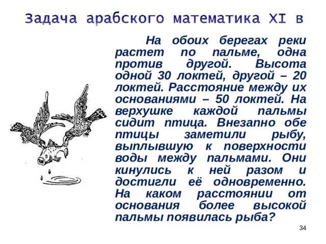  На обоих берегах реки растет по пальме, одна против другой. Высота одной 30 локтей, другой – 20 локтей. Расстояние между их основаниями – 50 локтей. На верхушке каждой пальмы сидит птица. Внезапно обе птицы заметили рыбу, выплывшую к поверхности воды между пальмами. Они кинулись к ней разом и достигли её одновременно. На каком расстоянии от основания более высокой пальмы появилась рыба?   
