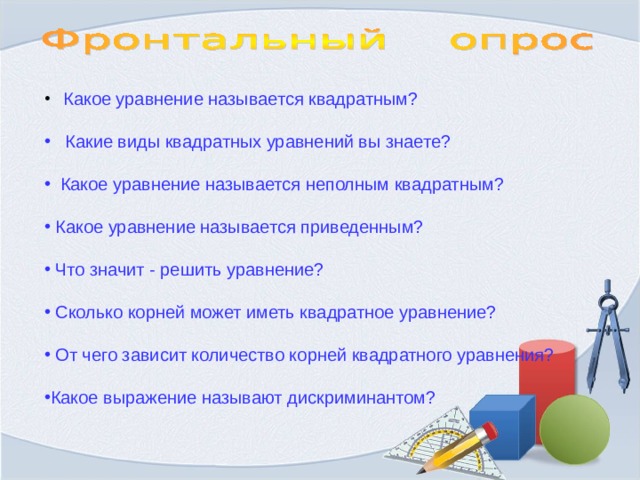  Какое уравнение называется квадратным?  Какие виды квадратных уравнений вы знаете?  Какое уравнение называется неполным квадратным?  Какое уравнение называется приведенным?  Что значит - решить уравнение?  Сколько корней может иметь квадратное уравнение?  От чего зависит количество корней квадратного уравнения? Какое выражение называют дискриминантом? 