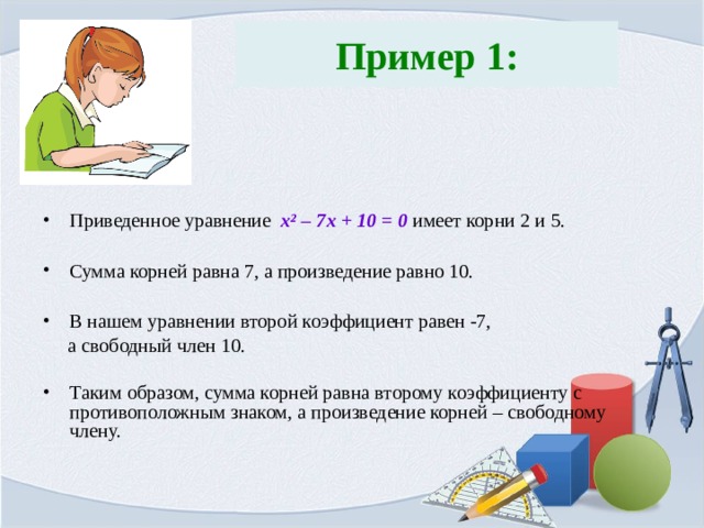  Пример 1:   Приведенное уравнение x ² – 7x + 10 = 0 имеет корни 2 и 5.  Сумма корней равна 7, а произведение равно 10.  В нашем уравнении второй коэффициент равен -7,  а свободный член 10. Таким образом, сумма корней равна второму коэффициенту с противоположным знаком, а произведение корней – свободному члену. 