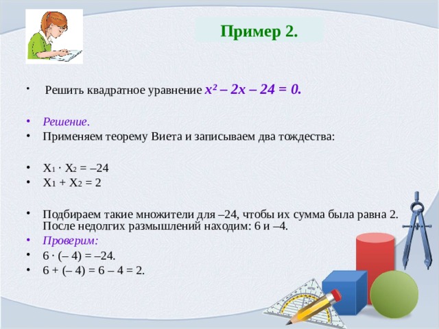 Пример 2.  Решить квадратное уравнение х ² – 2х – 24 = 0.  Решение. Применяем теорему Виета и записываем два тождества:  Х 1 · Х 2 = –24 Х 1 + Х 2 = 2  Подбираем такие множители для –24, чтобы их сумма была равна 2. После недолгих размышлений находим: 6 и –4. Проверим: 6 · (– 4) = –24. 6 + (– 4) = 6 – 4 = 2. 