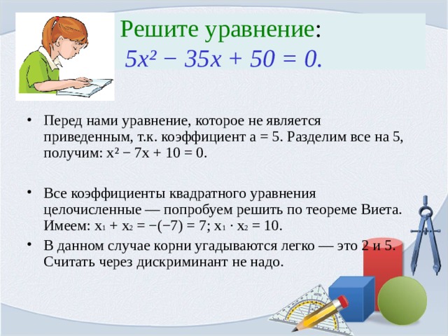 Решите уравнение :  5x ² − 35x + 50 = 0. Перед нами уравнение, которое не является приведенным, т.к. коэффициент a = 5. Разделим все на 5, получим: x ² − 7x + 10 = 0.  Все коэффициенты квадратного уравнения целочисленные — попробуем решить по теореме Виета. Имеем: x 1 + x 2 = −(−7) = 7; x 1 · x 2 = 10. В данном случае корни угадываются легко — это 2 и 5. Считать через дискриминант не надо. 