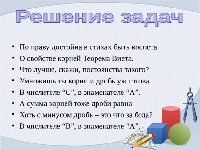 По праву достойна в стихах быть воспета О свойстве корней Теорема Виета. Что лучше, скажи, постоянства такого? Умножишь ты корни и дробь уж готова В числителе “С”, в знаменателе “А”. А сумма корней тоже дроби равна Хоть с минусом дробь – это что за беда? В числителе “В”, в знаменателе “А”.  